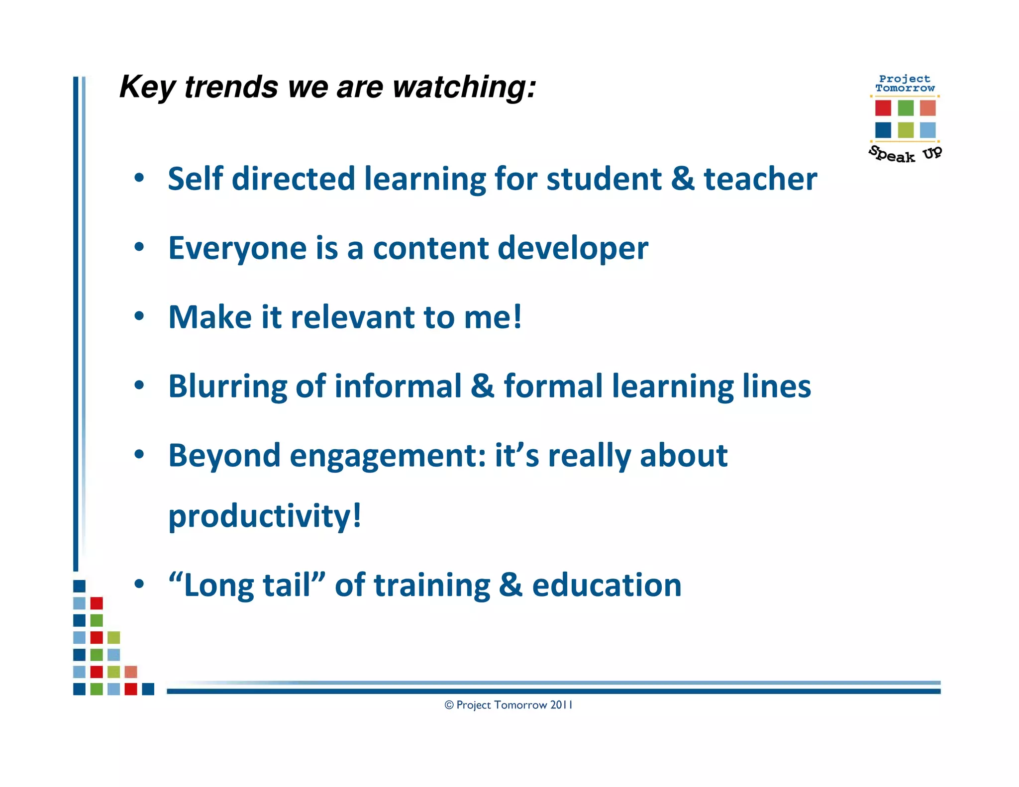 Key trends we are watching:

• Self directed learning for student & teacher
• Everyone is a content developer
• Make it relevant to me!
• Blurring of informal & formal learning lines
• Beyond engagement: it’s really about
   productivity!
• “Long tail” of training & education


                     © Project Tomorrow 2011
 