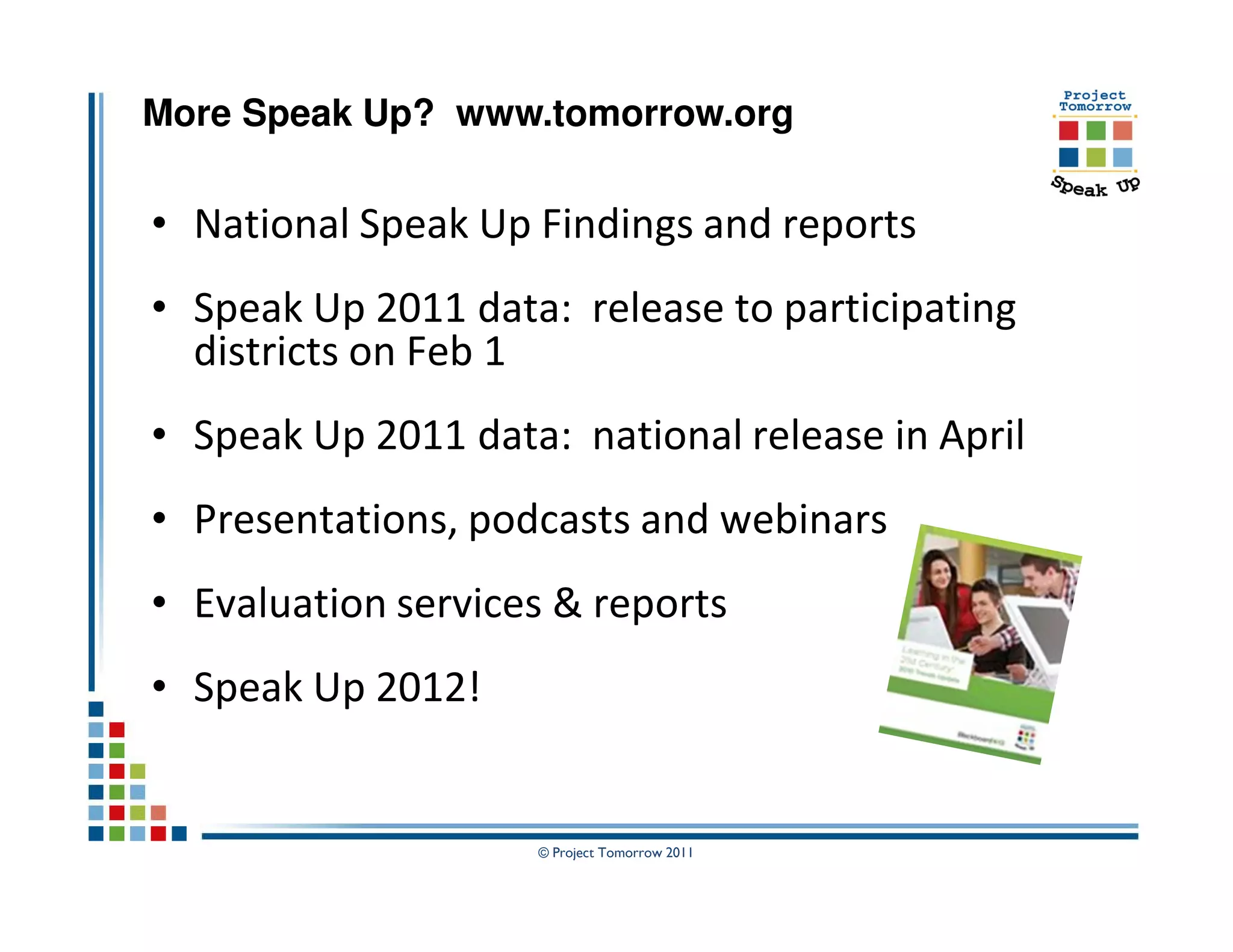 More Speak Up? www.tomorrow.org


• National Speak Up Findings and reports
• Speak Up 2011 data: release to participating
  districts on Feb 1
• Speak Up 2011 data: national release in April
• Presentations, podcasts and webinars
• Evaluation services & reports
• Speak Up 2012!


                    © Project Tomorrow 2011
 