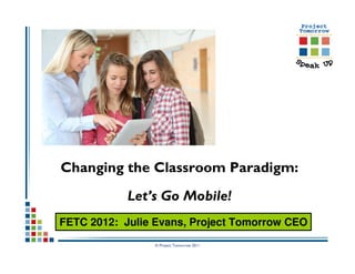 Changing the Classroom Paradigm:
            Let’s Go Mobile!
FETC 2012: Julie Evans, Project Tomorrow CEO
                © Project Tomorrow 2011
 
