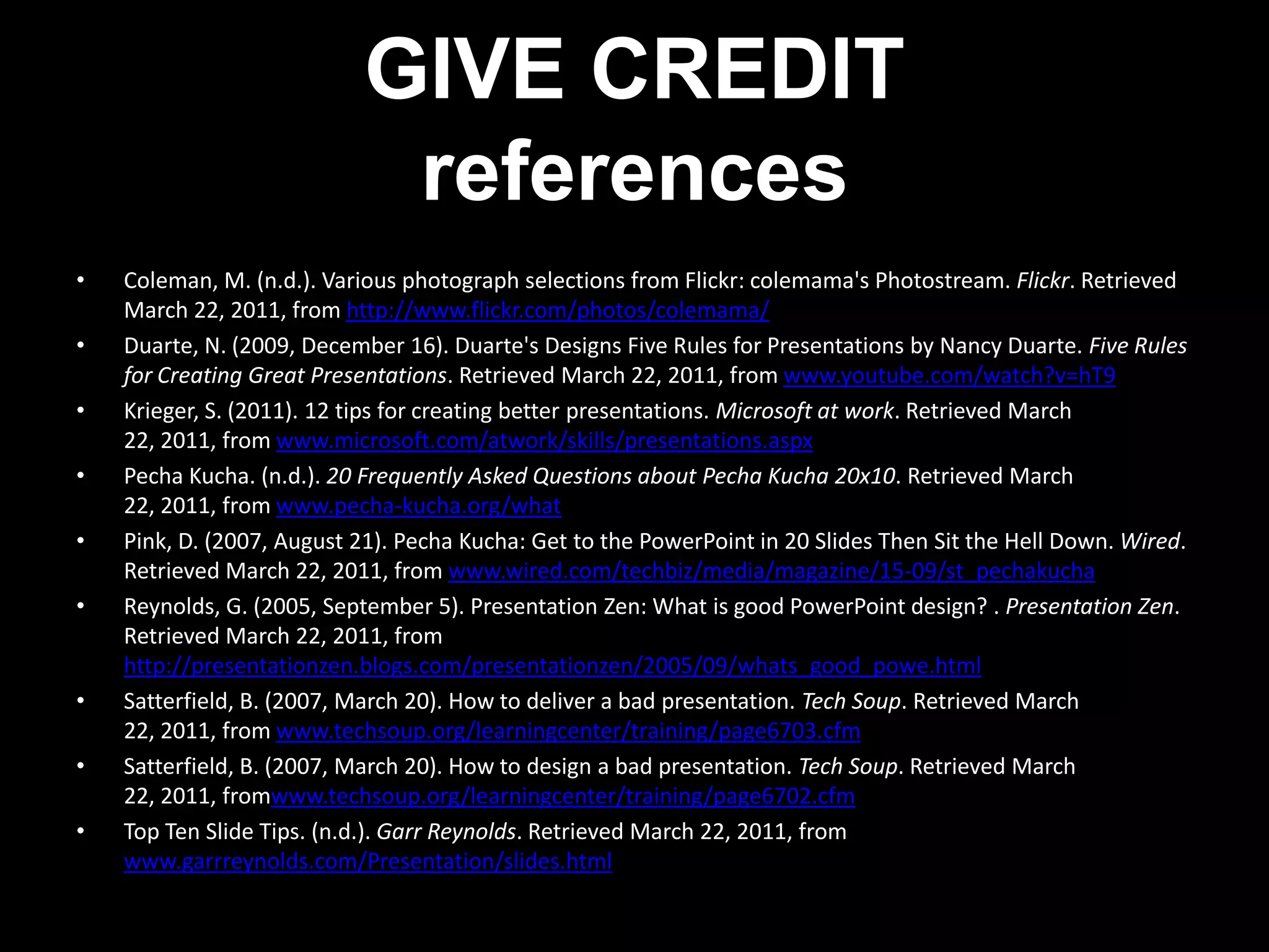 GIVE CREDIT
                            references
•   Coleman, M. (n.d.). Various photograph selections from Flickr: colemama's Photostream. Flickr. Retrieved
    March 22, 2011, from http://www.flickr.com/photos/colemama/
•   Duarte, N. (2009, December 16). Duarte's Designs Five Rules for Presentations by Nancy Duarte. Five Rules
    for Creating Great Presentations. Retrieved March 22, 2011, from www.youtube.com/watch?v=hT9
•   Krieger, S. (2011). 12 tips for creating better presentations. Microsoft at work. Retrieved March
    22, 2011, from www.microsoft.com/atwork/skills/presentations.aspx
•   Pecha Kucha. (n.d.). 20 Frequently Asked Questions about Pecha Kucha 20x10. Retrieved March
    22, 2011, from www.pecha-kucha.org/what
•   Pink, D. (2007, August 21). Pecha Kucha: Get to the PowerPoint in 20 Slides Then Sit the Hell Down. Wired.
    Retrieved March 22, 2011, from www.wired.com/techbiz/media/magazine/15-09/st_pechakucha
•   Reynolds, G. (2005, September 5). Presentation Zen: What is good PowerPoint design? . Presentation Zen.
    Retrieved March 22, 2011, from
    http://presentationzen.blogs.com/presentationzen/2005/09/whats_good_powe.html
•   Satterfield, B. (2007, March 20). How to deliver a bad presentation. Tech Soup. Retrieved March
    22, 2011, from www.techsoup.org/learningcenter/training/page6703.cfm
•   Satterfield, B. (2007, March 20). How to design a bad presentation. Tech Soup. Retrieved March
    22, 2011, fromwww.techsoup.org/learningcenter/training/page6702.cfm
•   Top Ten Slide Tips. (n.d.). Garr Reynolds. Retrieved March 22, 2011, from
    www.garrreynolds.com/Presentation/slides.html
 