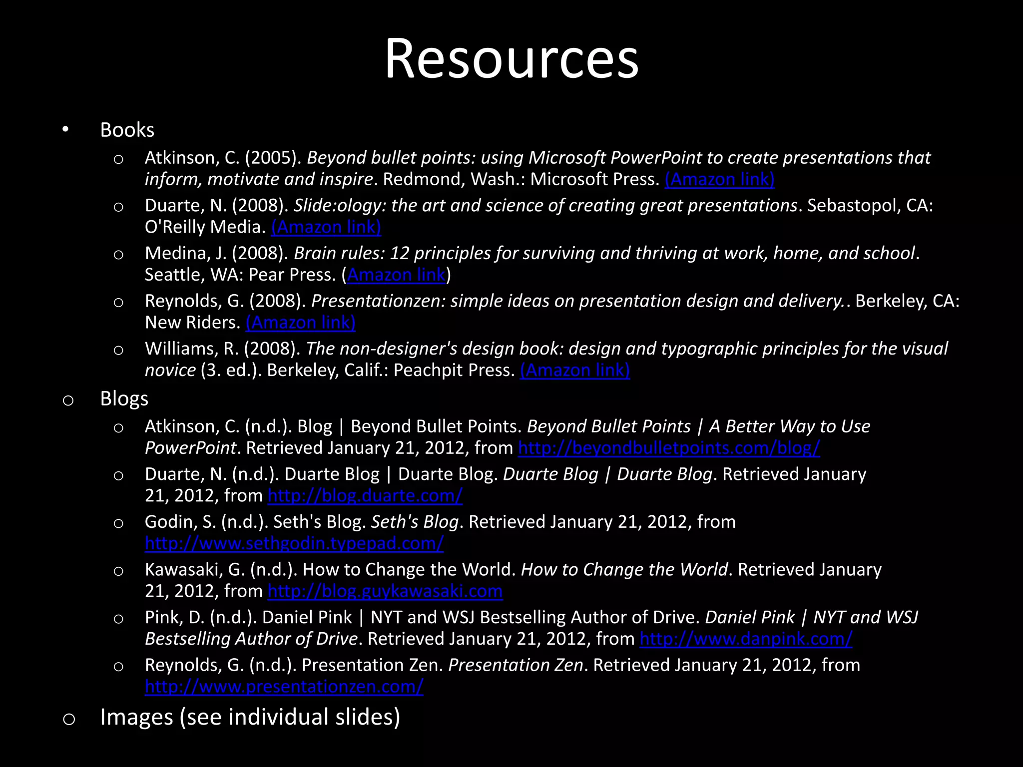 Resources
•   Books
     o   Atkinson, C. (2005). Beyond bullet points: using Microsoft PowerPoint to create presentations that
         inform, motivate and inspire. Redmond, Wash.: Microsoft Press. (Amazon link)
     o   Duarte, N. (2008). Slide:ology: the art and science of creating great presentations. Sebastopol, CA:
         O'Reilly Media. (Amazon link)
     o   Medina, J. (2008). Brain rules: 12 principles for surviving and thriving at work, home, and school.
         Seattle, WA: Pear Press. (Amazon link)
     o   Reynolds, G. (2008). Presentationzen: simple ideas on presentation design and delivery.. Berkeley, CA:
         New Riders. (Amazon link)
     o   Williams, R. (2008). The non-designer's design book: design and typographic principles for the visual
         novice (3. ed.). Berkeley, Calif.: Peachpit Press. (Amazon link)
o   Blogs
     o   Atkinson, C. (n.d.). Blog | Beyond Bullet Points. Beyond Bullet Points | A Better Way to Use
         PowerPoint. Retrieved January 21, 2012, from http://beyondbulletpoints.com/blog/
     o   Duarte, N. (n.d.). Duarte Blog | Duarte Blog. Duarte Blog | Duarte Blog. Retrieved January
         21, 2012, from http://blog.duarte.com/
     o   Godin, S. (n.d.). Seth's Blog. Seth's Blog. Retrieved January 21, 2012, from
         http://www.sethgodin.typepad.com/
     o   Kawasaki, G. (n.d.). How to Change the World. How to Change the World. Retrieved January
         21, 2012, from http://blog.guykawasaki.com
     o   Pink, D. (n.d.). Daniel Pink | NYT and WSJ Bestselling Author of Drive. Daniel Pink | NYT and WSJ
         Bestselling Author of Drive. Retrieved January 21, 2012, from http://www.danpink.com/
     o   Reynolds, G. (n.d.). Presentation Zen. Presentation Zen. Retrieved January 21, 2012, from
         http://www.presentationzen.com/
o Images (see individual slides)
 