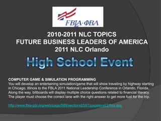 2010-2011 NLC TOPICS
FUTURE BUSINESS LEADERS OF AMERICA
2011 NLC Orlando

COMPUTER GAME & SIMULATION PROGRAMMING
You will develop an entertaining simulation/game that will show traveling by highway starting
in Chicago, Illinois to the FBLA 2011 National Leadership Conference in Orlando, Florida.
Along the way, billboards will display multiple choice questions related to financial literacy.
The player must choose the correct lane with the right answer to get more fuel for the trip.
http://www.fbla-pbl.org/web/page/589/sectionid/587/pagelevel/2/fbla.asp

 