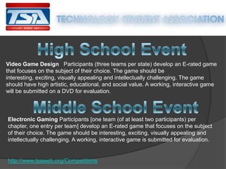 Video Game Design Participants (three teams per state) develop an E-rated game
that focuses on the subject of their choice. The game should be
interesting, exciting, visually appealing and intellectually challenging. The game
should have high artistic, educational, and social value. A working, interactive game
will be submitted on a DVD for evaluation.

Electronic Gaming Participants [one team (of at least two participants) per
chapter, one entry per team] develop an E-rated game that focuses on the subject
of their choice. The game should be interesting, exciting, visually appealing and
intellectually challenging. A working, interactive game is submitted for evaluation.

http://www.tsaweb.org/Competitions

 