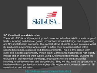3-D Visualization and Animation
The world of 3D is rapidly expanding, and career opportunities exist in a wide range of
fields – including architecture, games, product and industrial design, civil engineering,
and film and television animation. This contest allows students to step into a real world
3D production environment where creative output must be accomplished within
specific timeframes, resources and design constraints. This is a two-person team
event and includes a preliminary written exam. Contestants must produce high quality
images and an animated short subject using 3D computerized images. Students are
evaluated on their technical knowledge, production skills and creative abilities –
including visual development and storyboarding. They will also have the opportunity to
interface with and get feedback from high-profile judges with successful careers in 3D
visualization and animation.
http://skillsusa.org/compete/contests.shtml

 
