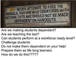 Are we making students dependent?
Are we teaching the test?
Can students perform at a workforce ready level?
Challenge students
Do not make them dependent on your help!
Prepare them as life long learners
How do we do this?????

 