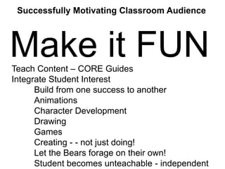 Successfully Motivating Classroom Audience

Make it FUN
Teach Content – CORE Guides
Integrate Student Interest
Build from one success to another
Animations
Character Development
Drawing
Games
Creating - - not just doing!
Let the Bears forage on their own!
Student becomes unteachable - independent

 