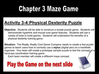 Activity 3-4:Physical Dexterity Puzzle
Objective: Students will be able to construct a simple puzzle game. Students will
demonstrate hyperlink and mouse over game features. Students will use a
variety of tools to build games. Students will understand the benefits of a
physical dexterity training game.
Situation: The Really, Really Cool Game Company needs to create a few puzzle
games to teach users how to correctly use a stylus (digital pen) on a handheld
organizer. Your team will create a prototype sample puzzle to test the concept of a
hand-eye coordination training game.
Each team member will create a different maze concept.

 