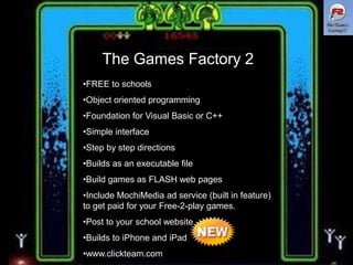 The Games Factory 2
•FREE to schools
•Object oriented programming

•Foundation for Visual Basic or C++
•Simple interface
•Step by step directions
•Builds as an executable file

•Build games as FLASH web pages
•Include MochiMedia ad service (built in feature)
to get paid for your Free-2-play games.
•Post to your school website

•Builds to iPhone and iPad
•www.clickteam.com

 
