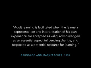 “Adult learning is facilitated when the learner’s
representation and interpretation of his own
experience are accepted as valid, acknowledged
as an essential aspect influencing change, and
respected as a potential resource for learning.”
BRUNDAGE AND MACKERACHER, 1980

 