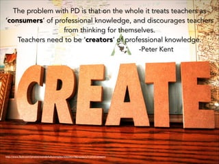The problem with PD is that on the whole it treats teachers as
‘consumers’ of professional knowledge, and discourages teachers
from thinking for themselves.
Teachers need to be ‘creators’ of professional knowledge.
-Peter Kent

http://www.ﬂickr.com/photos/wonderfullycomplex/3352954780/sizes/o/in/photostream/

 