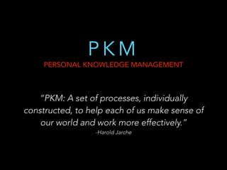 PKM

PERSONAL KNOWLEDGE MANAGEMENT

“PKM: A set of processes, individually
constructed, to help each of us make sense of
our world and work more effectively.”
-Harold Jarche

!

 