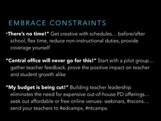 EMBRACE CONSTRAINTS
“There’s

no time!” Get creative with schedules… before/after
school, flex time, reduce non-instructional duties, provide
coverage yourself

“Central ofﬁce will never go for this!” Start with a pilot group…
gather teacher feedback, prove the positive impact on teacher
and student growth alike
“My budget is being cut!” Building teacher leadership
eliminates the need for expensive out-of-house PD offerings…
seek out affordable or free online venues- webinars, #rscons…
send your teachers to #edcamps, #ntcamps

 