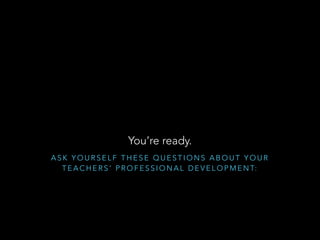 You’re ready.
ASK YOURSELF THESE QUESTIONS ABOUT YOUR
T E A C H E R S ’ P R O F E S S I O N A L D E V E L O P M E N T:

 