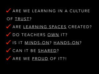 A R E W E L E A R N I N G I N A C U LT U R E
OF TRUST?
A R E L E A R N I N G S PA C E S C R E AT E D ?
DO TEACHERS OWN IT?
IS IT MINDS-ON? HANDS-ON?
CAN IT BE SHARED?
ARE WE PROUD OF IT?!

 