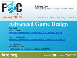 Advanced Game Design
D. Michael Ploor
Teacher and Author
Hillsborough County Public Schools and Goodheart-Willcox Publisher
Download:
Fusion 2.5 MAC
www.clickteam.com/secure_downloads/MAC.cf2.edu.FETC.TCEA.zip
Fusion 2.5 Windows
www.clickteam.com/secure_downloads/Win_cf25setup_FETC_TCEA.zip
User: clickteam
Password: AB32#4c
Has the export modules built in and Expires 5/1/2015
 