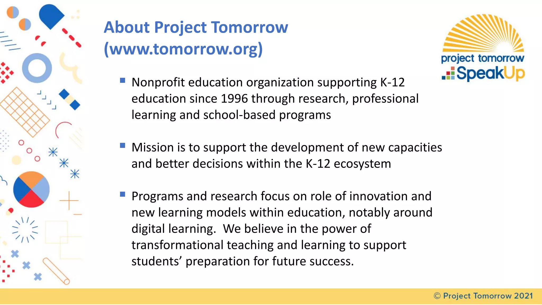About Project Tomorrow
(www.tomorrow.org)
▪ Nonprofit education organization supporting K-12
education since 1996 through research, professional
learning and school-based programs
▪ Mission is to support the development of new capacities
and better decisions within the K-12 ecosystem
▪ Programs and research focus on role of innovation and
new learning models within education, notably around
digital learning. We believe in the power of
transformational teaching and learning to support
students’ preparation for future success.
 