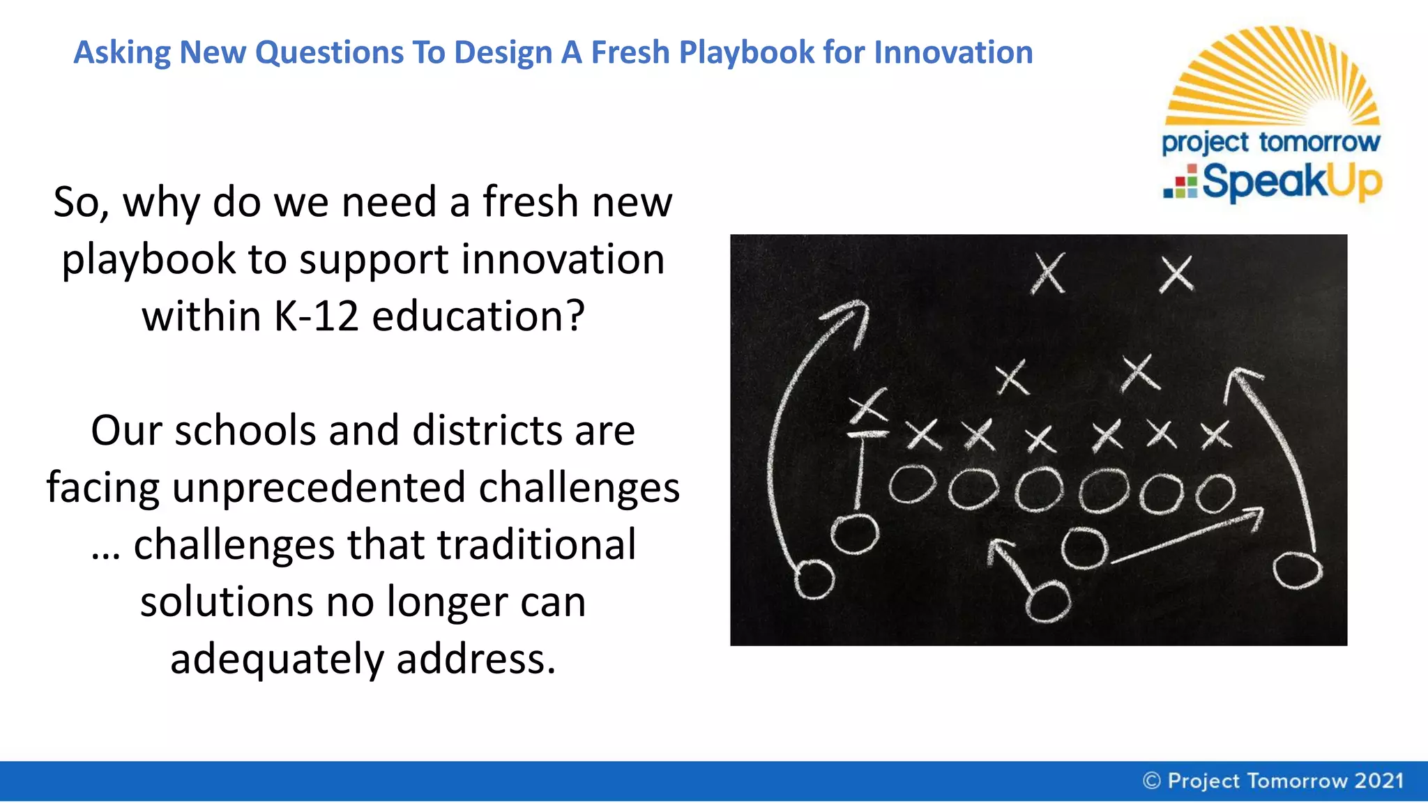 Asking New Questions To Design A Fresh Playbook for Innovation
So, why do we need a fresh new
playbook to support innovation
within K-12 education?
Our schools and districts are
facing unprecedented challenges
… challenges that traditional
solutions no longer can
adequately address.
 