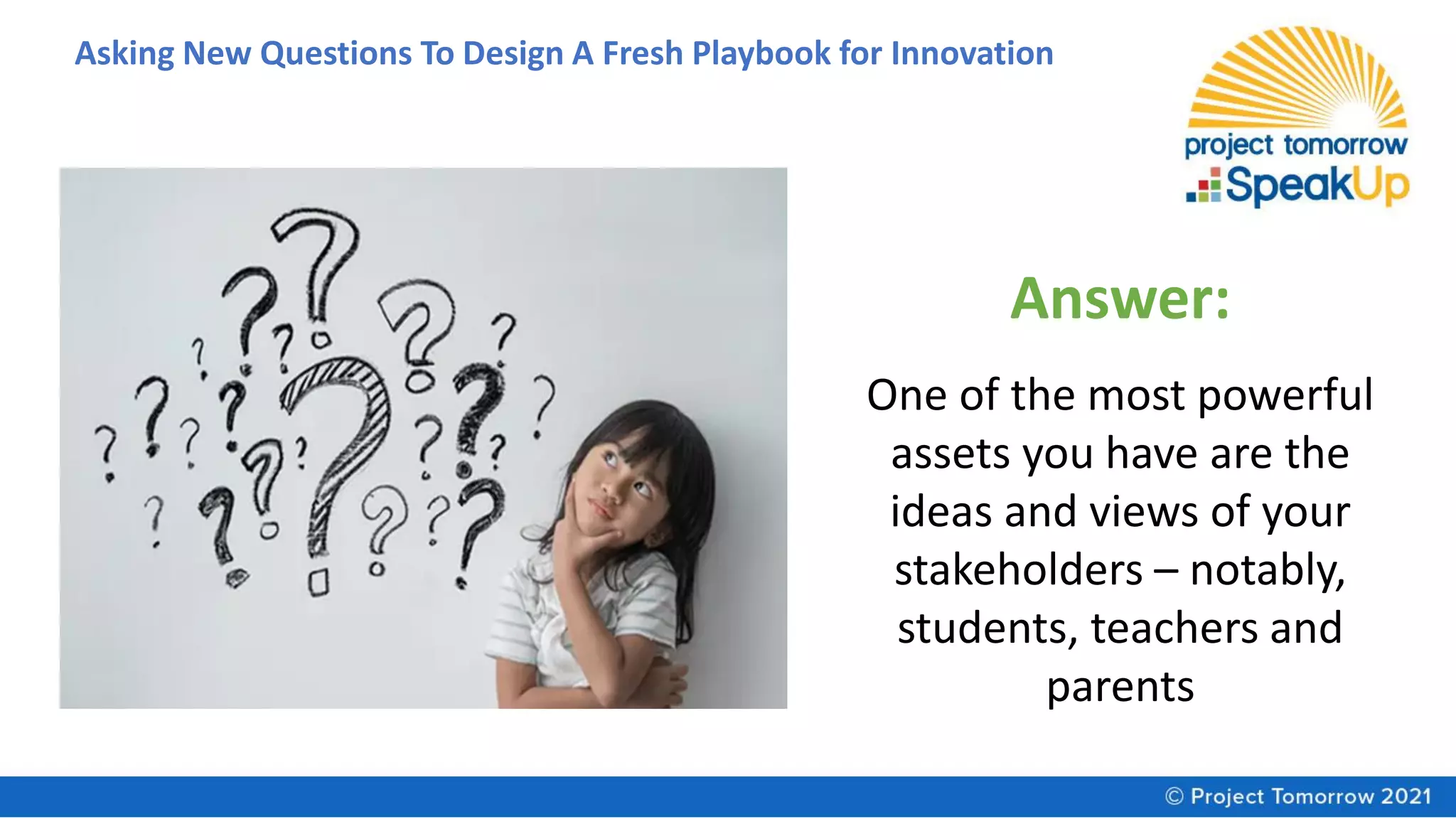 Asking New Questions To Design A Fresh Playbook for Innovation
Answer:
One of the most powerful
assets you have are the
ideas and views of your
stakeholders – notably,
students, teachers and
parents
 