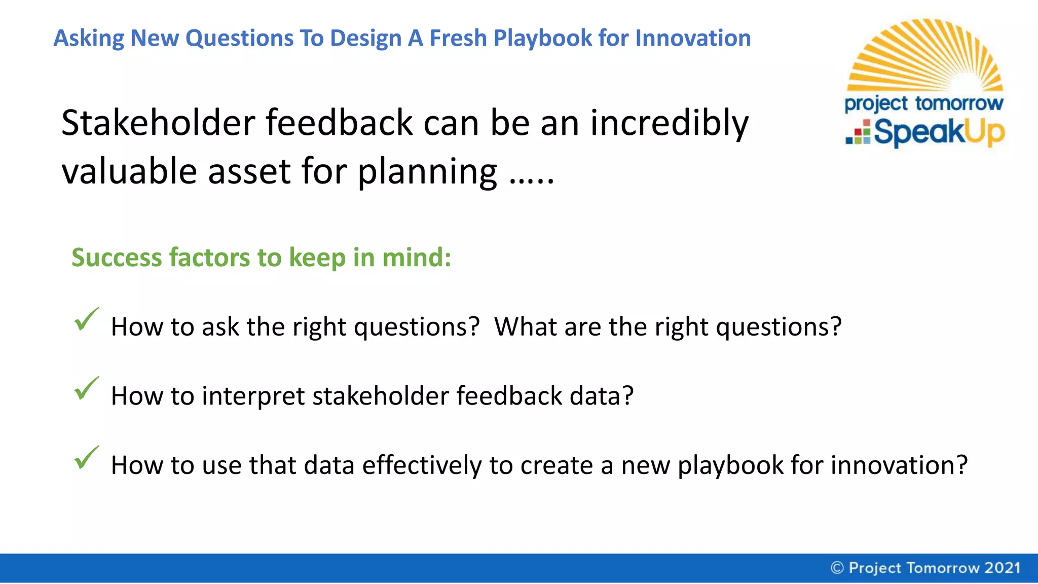 Asking New Questions To Design A Fresh Playbook for Innovation
Stakeholder feedback can be an incredibly
valuable asset for planning …..
Success factors to keep in mind:
✓ How to ask the right questions? What are the right questions?
✓ How to interpret stakeholder feedback data?
✓ How to use that data effectively to create a new playbook for innovation?
 