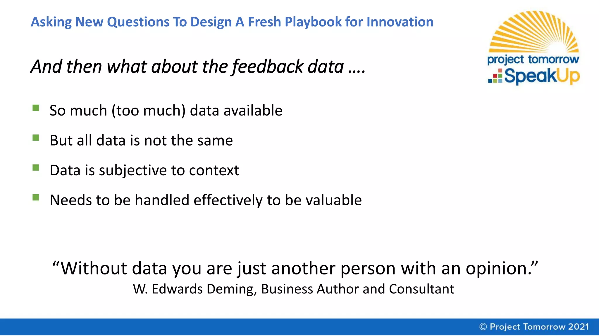 Asking New Questions To Design A Fresh Playbook for Innovation
And then what about the feedback data ….
▪ So much (too much) data available
▪ But all data is not the same
▪ Data is subjective to context
▪ Needs to be handled effectively to be valuable
“Without data you are just another person with an opinion.”
W. Edwards Deming, Business Author and Consultant
 