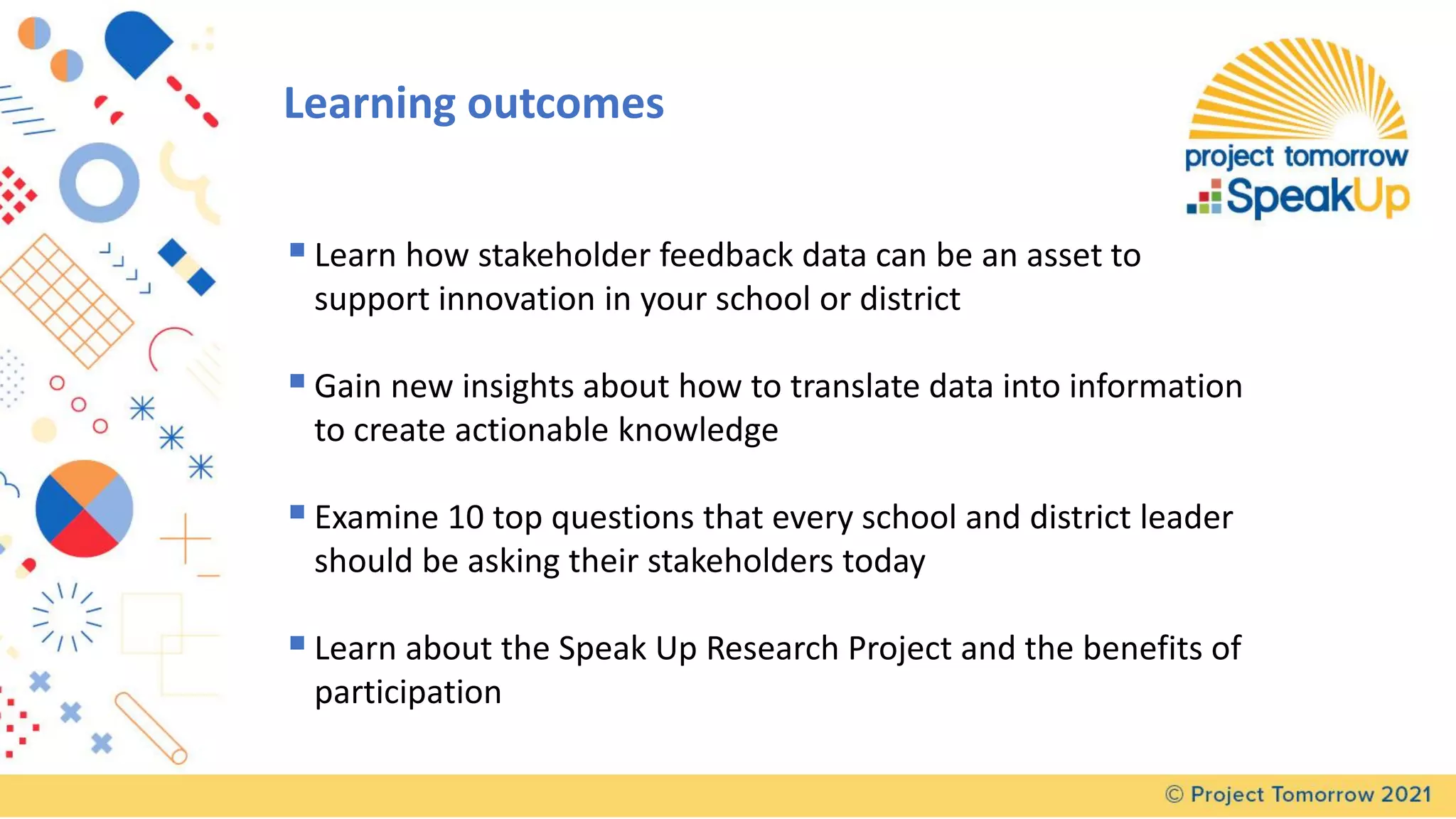 ▪Learn how stakeholder feedback data can be an asset to
support innovation in your school or district
▪Gain new insights about how to translate data into information
to create actionable knowledge
▪Examine 10 top questions that every school and district leader
should be asking their stakeholders today
▪Learn about the Speak Up Research Project and the benefits of
participation
Learning outcomes
 