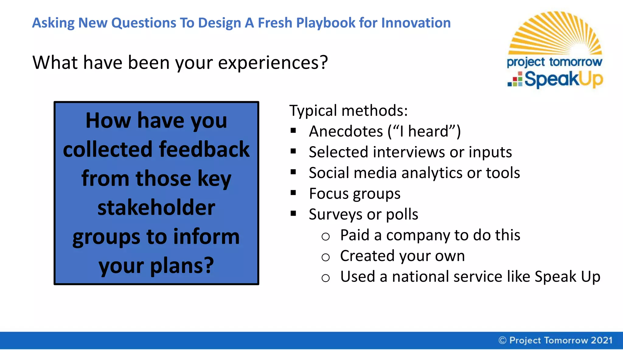 Asking New Questions To Design A Fresh Playbook for Innovation
How have you
collected feedback
from those key
stakeholder
groups to inform
your plans?
Typical methods:
▪ Anecdotes (“I heard”)
▪ Selected interviews or inputs
▪ Social media analytics or tools
▪ Focus groups
▪ Surveys or polls
o Paid a company to do this
o Created your own
o Used a national service like Speak Up
What have been your experiences?
 