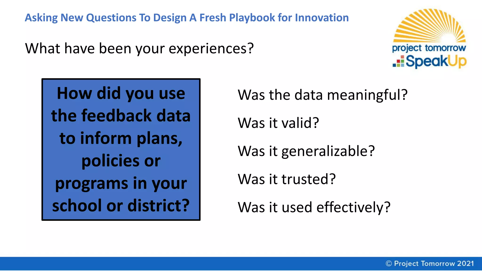 Asking New Questions To Design A Fresh Playbook for Innovation
How did you use
the feedback data
to inform plans,
policies or
programs in your
school or district?
What have been your experiences?
Was the data meaningful?
Was it valid?
Was it generalizable?
Was it trusted?
Was it used effectively?
 