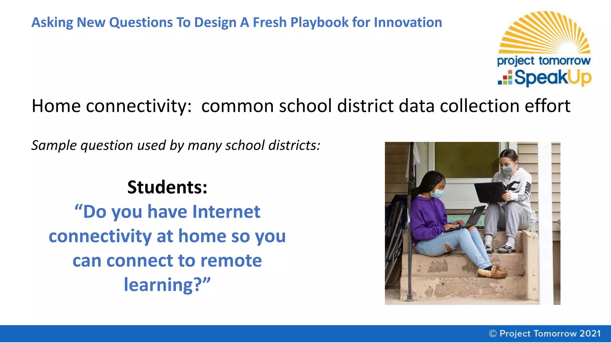 Asking New Questions To Design A Fresh Playbook for Innovation
Students:
“Do you have Internet
connectivity at home so you
can connect to remote
learning?”
Home connectivity: common school district data collection effort
Sample question used by many school districts:
 