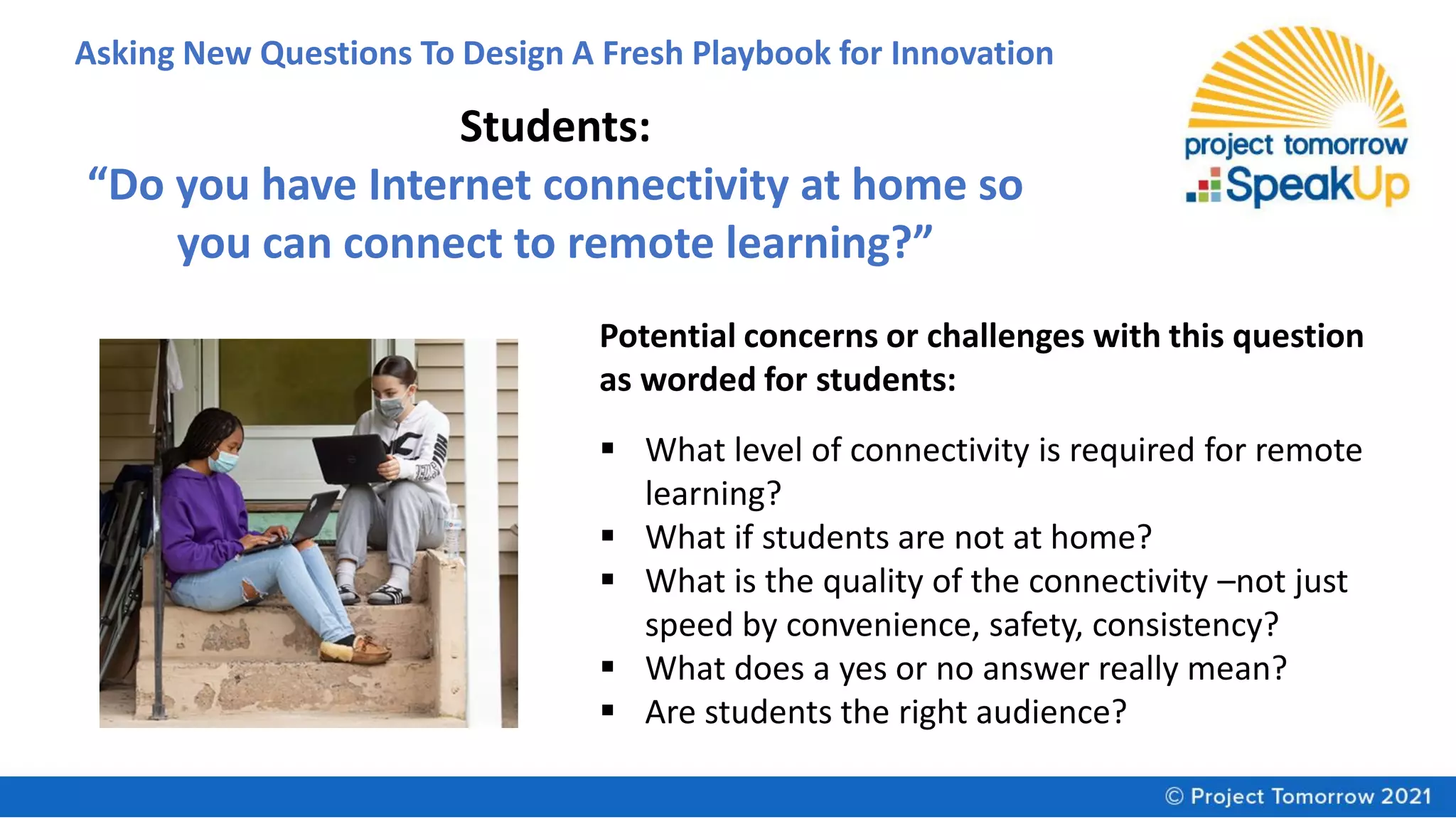 Asking New Questions To Design A Fresh Playbook for Innovation
Students:
“Do you have Internet connectivity at home so
you can connect to remote learning?”
Potential concerns or challenges with this question
as worded for students:
▪ What level of connectivity is required for remote
learning?
▪ What if students are not at home?
▪ What is the quality of the connectivity –not just
speed by convenience, safety, consistency?
▪ What does a yes or no answer really mean?
▪ Are students the right audience?
 