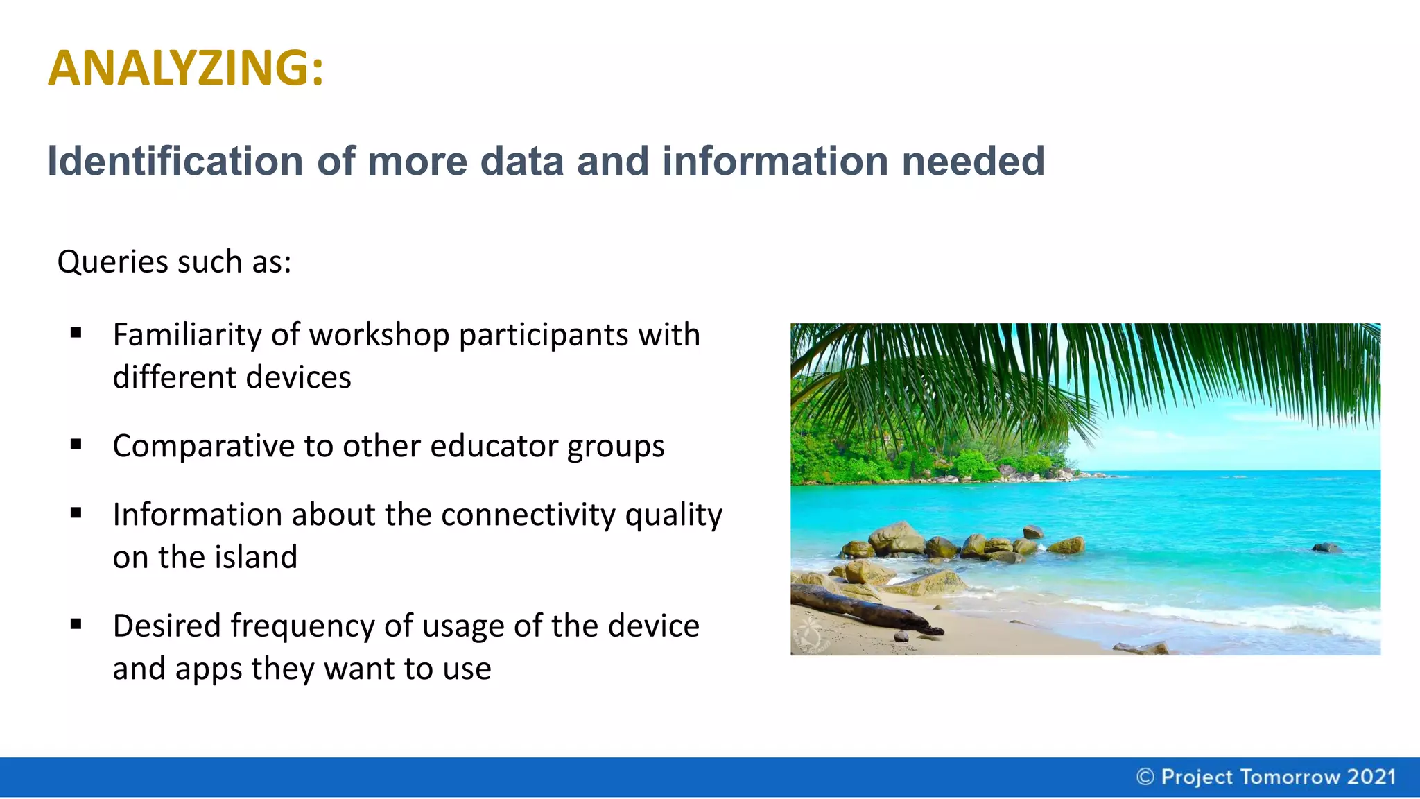 ANALYZING:
Identification of more data and information needed
▪ Familiarity of workshop participants with
different devices
▪ Comparative to other educator groups
▪ Information about the connectivity quality
on the island
▪ Desired frequency of usage of the device
and apps they want to use
Queries such as:
 