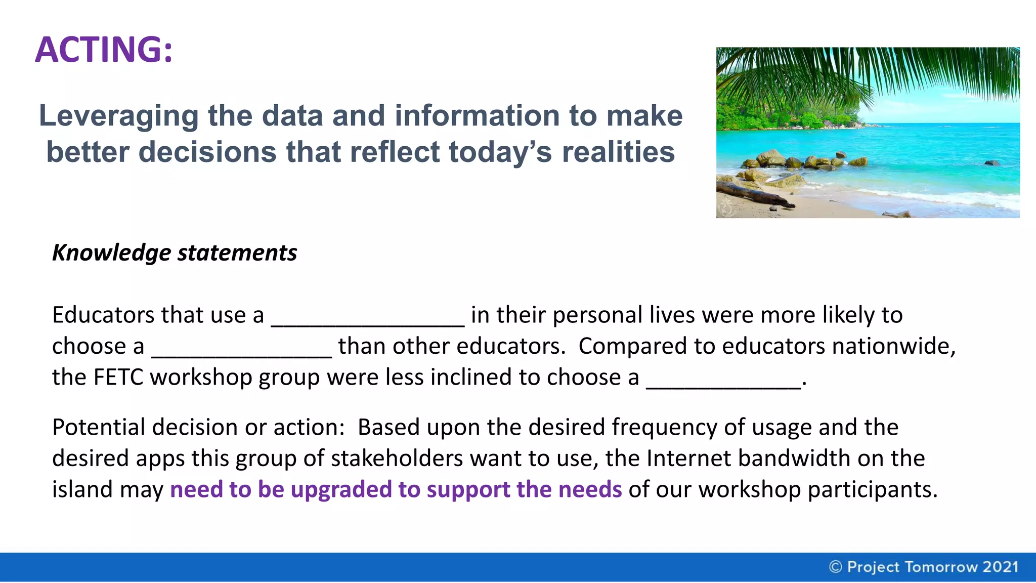 ACTING:
Leveraging the data and information to make
better decisions that reflect today’s realities
Knowledge statements
Educators that use a _______________ in their personal lives were more likely to
choose a ______________ than other educators. Compared to educators nationwide,
the FETC workshop group were less inclined to choose a ____________.
Potential decision or action: Based upon the desired frequency of usage and the
desired apps this group of stakeholders want to use, the Internet bandwidth on the
island may need to be upgraded to support the needs of our workshop participants.
 