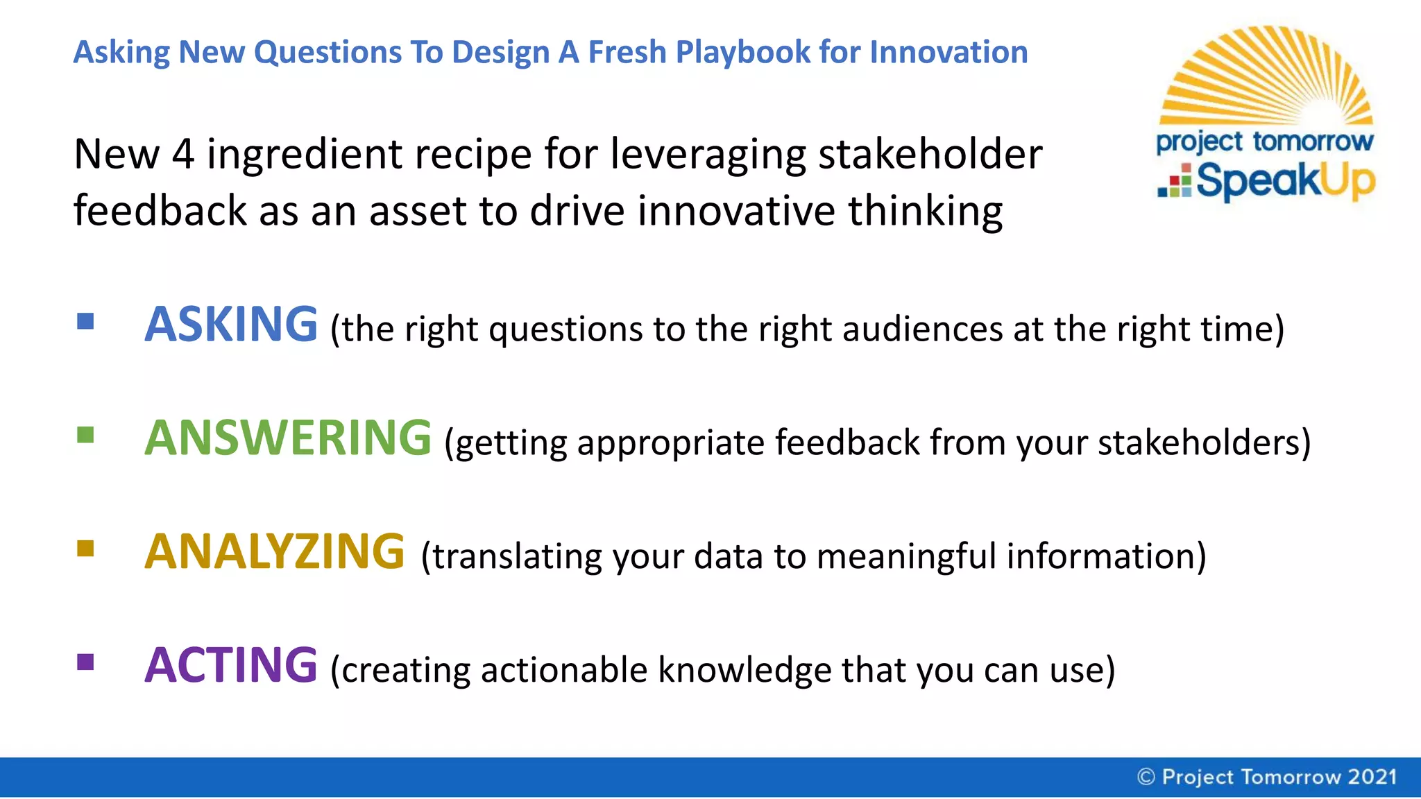 Asking New Questions To Design A Fresh Playbook for Innovation
New 4 ingredient recipe for leveraging stakeholder
feedback as an asset to drive innovative thinking
▪ ASKING (the right questions to the right audiences at the right time)
▪ ANSWERING (getting appropriate feedback from your stakeholders)
▪ ANALYZING (translating your data to meaningful information)
▪ ACTING (creating actionable knowledge that you can use)
 