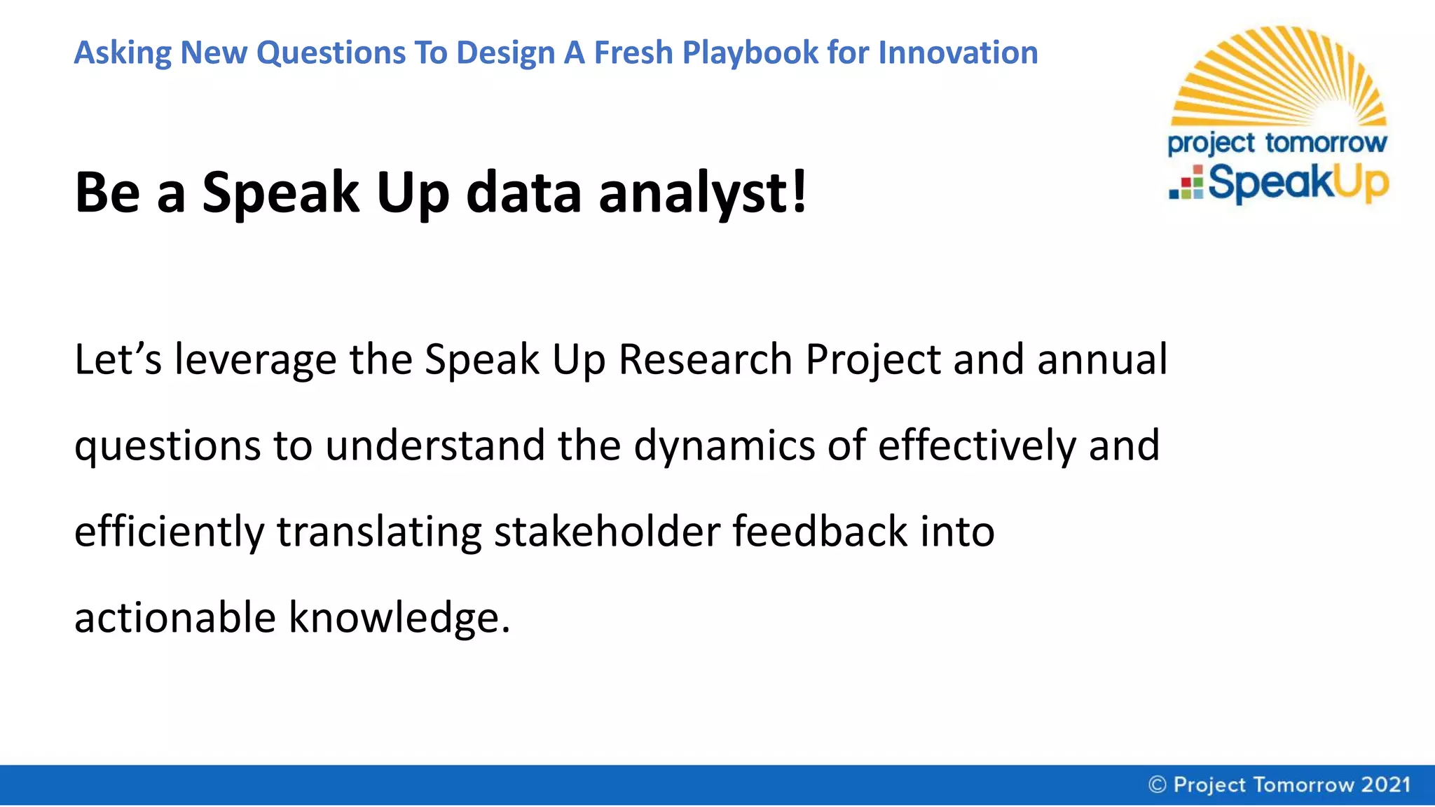 Asking New Questions To Design A Fresh Playbook for Innovation
Let’s leverage the Speak Up Research Project and annual
questions to understand the dynamics of effectively and
efficiently translating stakeholder feedback into
actionable knowledge.
Be a Speak Up data analyst!
 