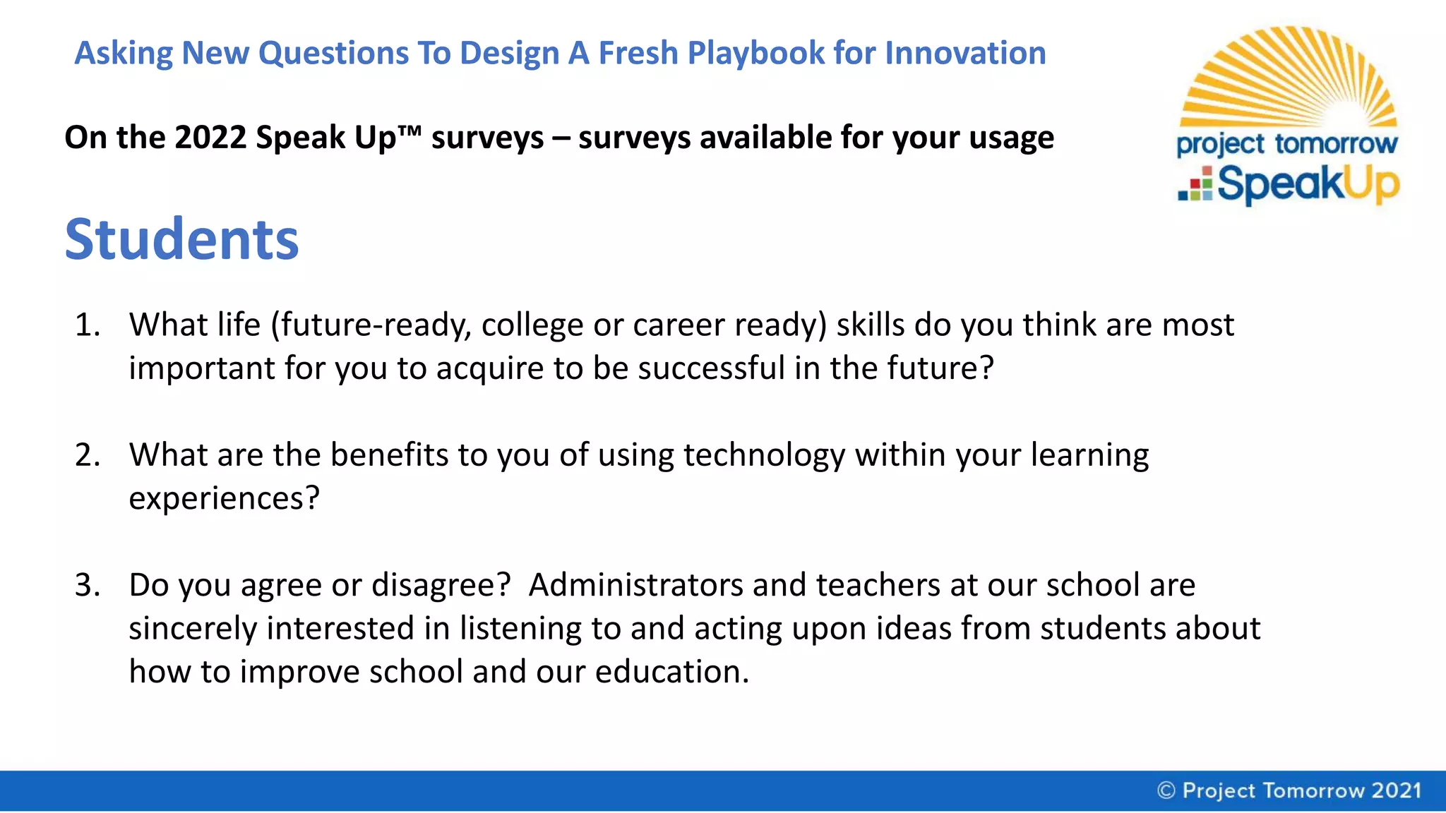 Asking New Questions To Design A Fresh Playbook for Innovation
On the 2022 Speak Up™ surveys – surveys available for your usage
Students
1. What life (future-ready, college or career ready) skills do you think are most
important for you to acquire to be successful in the future?
2. What are the benefits to you of using technology within your learning
experiences?
3. Do you agree or disagree? Administrators and teachers at our school are
sincerely interested in listening to and acting upon ideas from students about
how to improve school and our education.
 