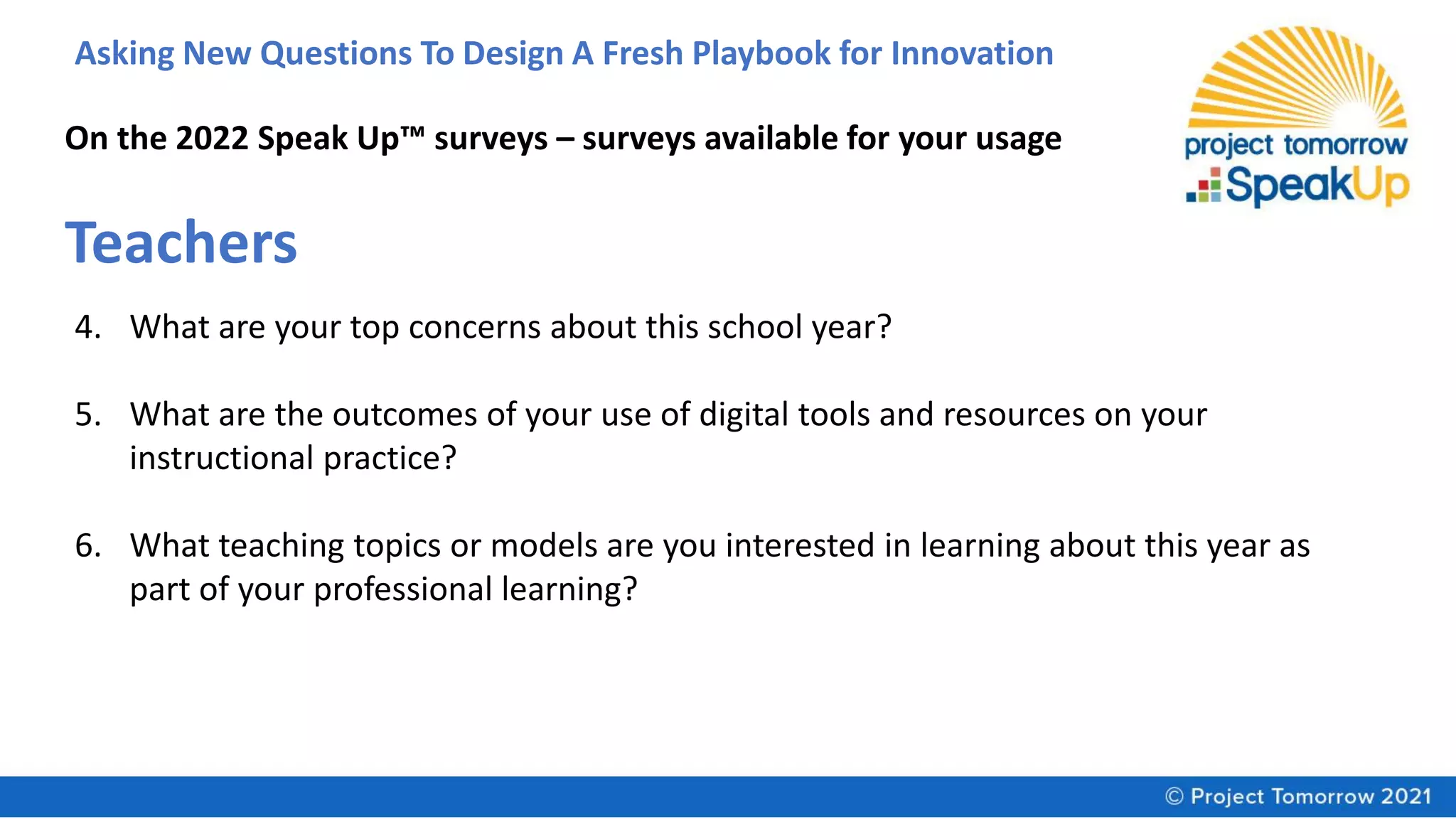 Asking New Questions To Design A Fresh Playbook for Innovation
On the 2022 Speak Up™ surveys – surveys available for your usage
Teachers
4. What are your top concerns about this school year?
5. What are the outcomes of your use of digital tools and resources on your
instructional practice?
6. What teaching topics or models are you interested in learning about this year as
part of your professional learning?
 