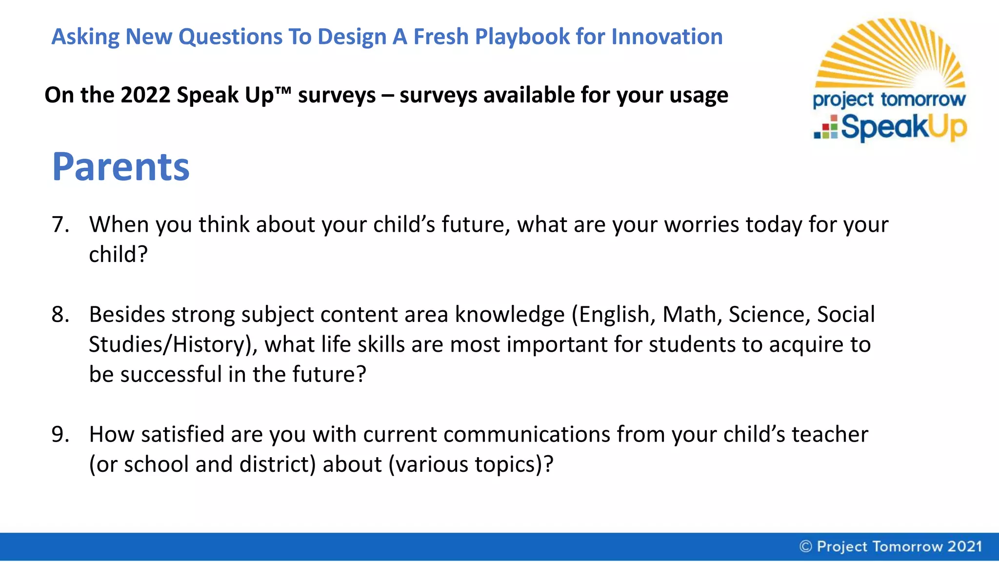 Asking New Questions To Design A Fresh Playbook for Innovation
On the 2022 Speak Up™ surveys – surveys available for your usage
Parents
7. When you think about your child’s future, what are your worries today for your
child?
8. Besides strong subject content area knowledge (English, Math, Science, Social
Studies/History), what life skills are most important for students to acquire to
be successful in the future?
9. How satisfied are you with current communications from your child’s teacher
(or school and district) about (various topics)?
 