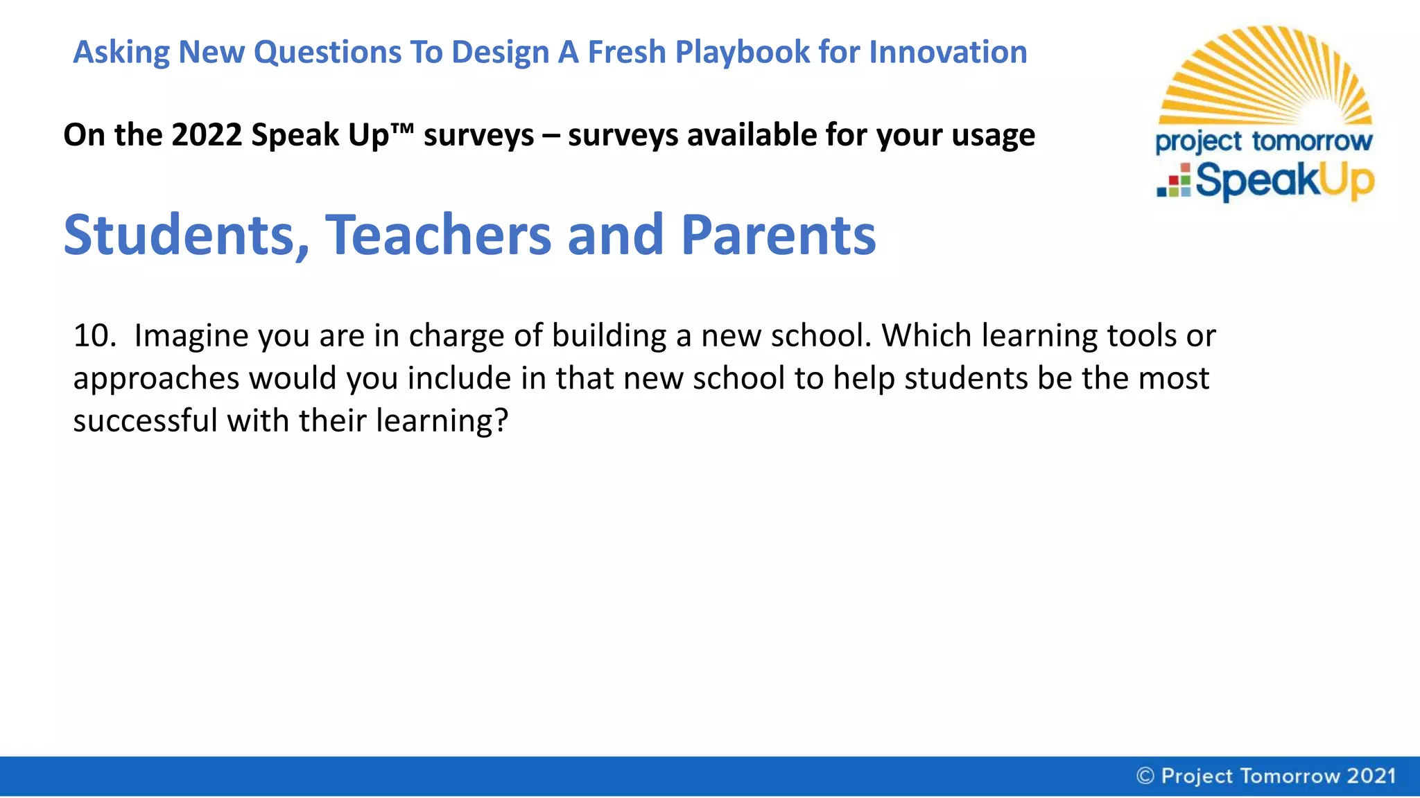 Asking New Questions To Design A Fresh Playbook for Innovation
On the 2022 Speak Up™ surveys – surveys available for your usage
Students, Teachers and Parents
10. Imagine you are in charge of building a new school. Which learning tools or
approaches would you include in that new school to help students be the most
successful with their learning?
 