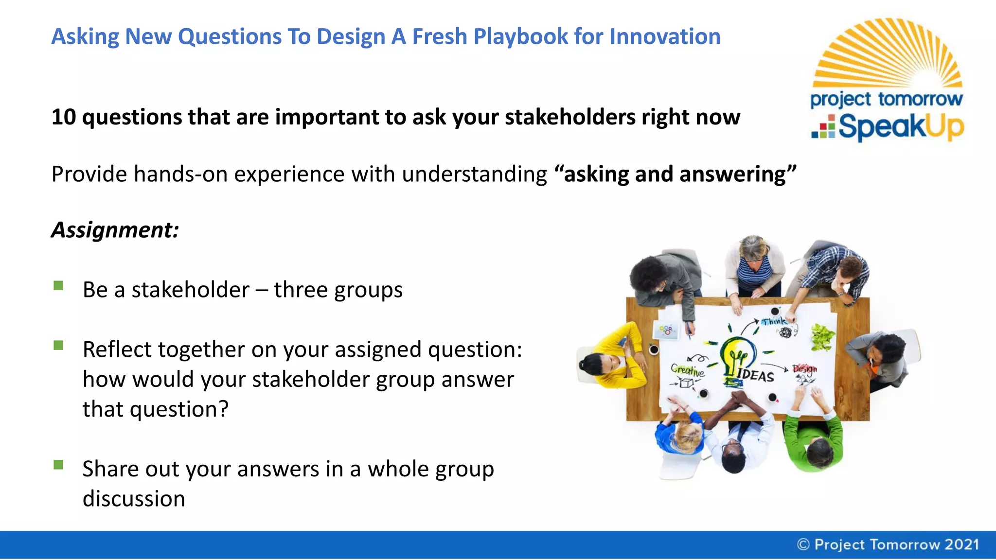 Asking New Questions To Design A Fresh Playbook for Innovation
10 questions that are important to ask your stakeholders right now
Provide hands-on experience with understanding “asking and answering”
Assignment:
▪ Be a stakeholder – three groups
▪ Reflect together on your assigned question:
how would your stakeholder group answer
that question?
▪ Share out your answers in a whole group
discussion
 