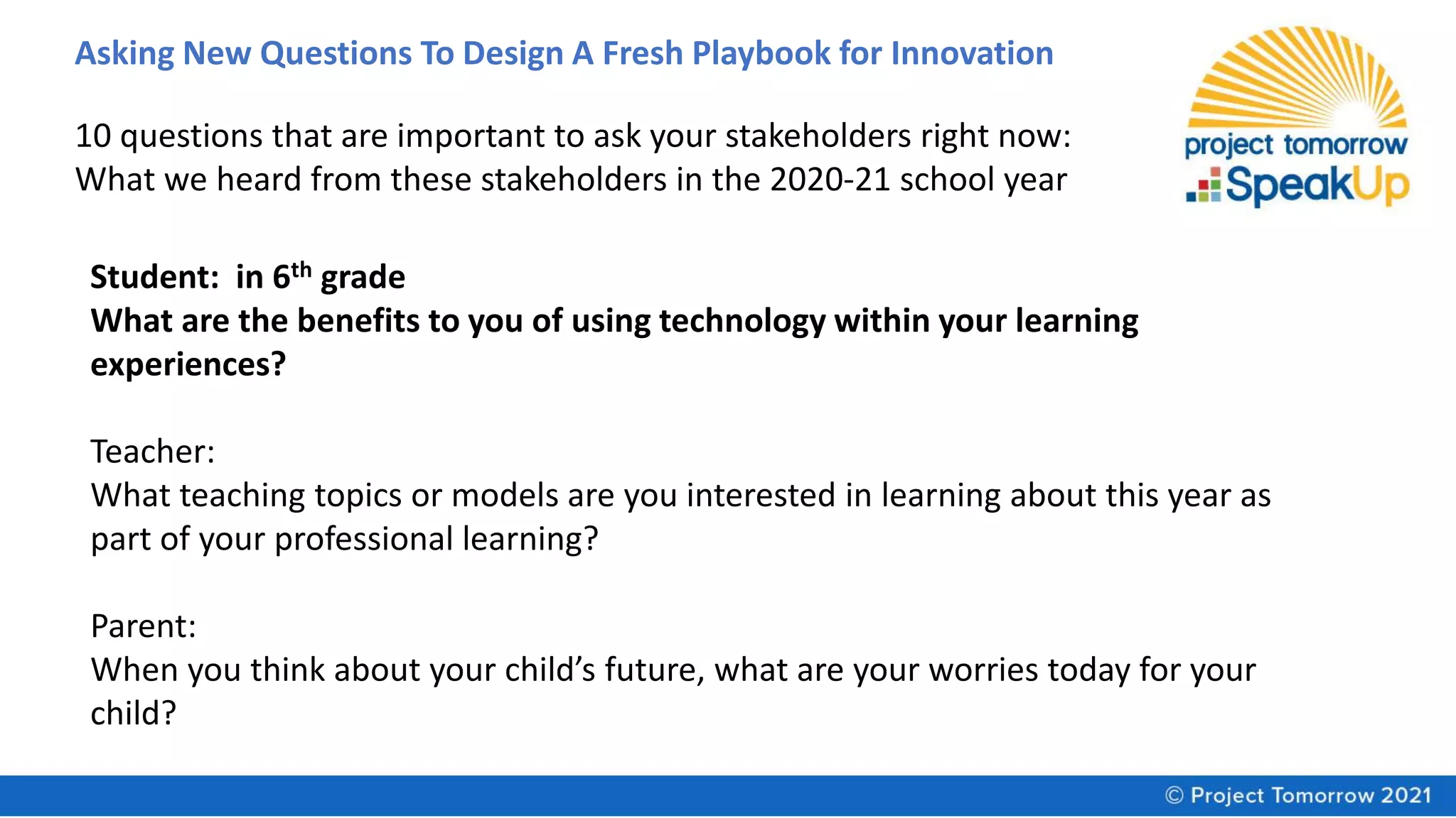 Asking New Questions To Design A Fresh Playbook for Innovation
10 questions that are important to ask your stakeholders right now:
What we heard from these stakeholders in the 2020-21 school year
Student: in 6th grade
What are the benefits to you of using technology within your learning
experiences?
Teacher:
What teaching topics or models are you interested in learning about this year as
part of your professional learning?
Parent:
When you think about your child’s future, what are your worries today for your
child?
 
