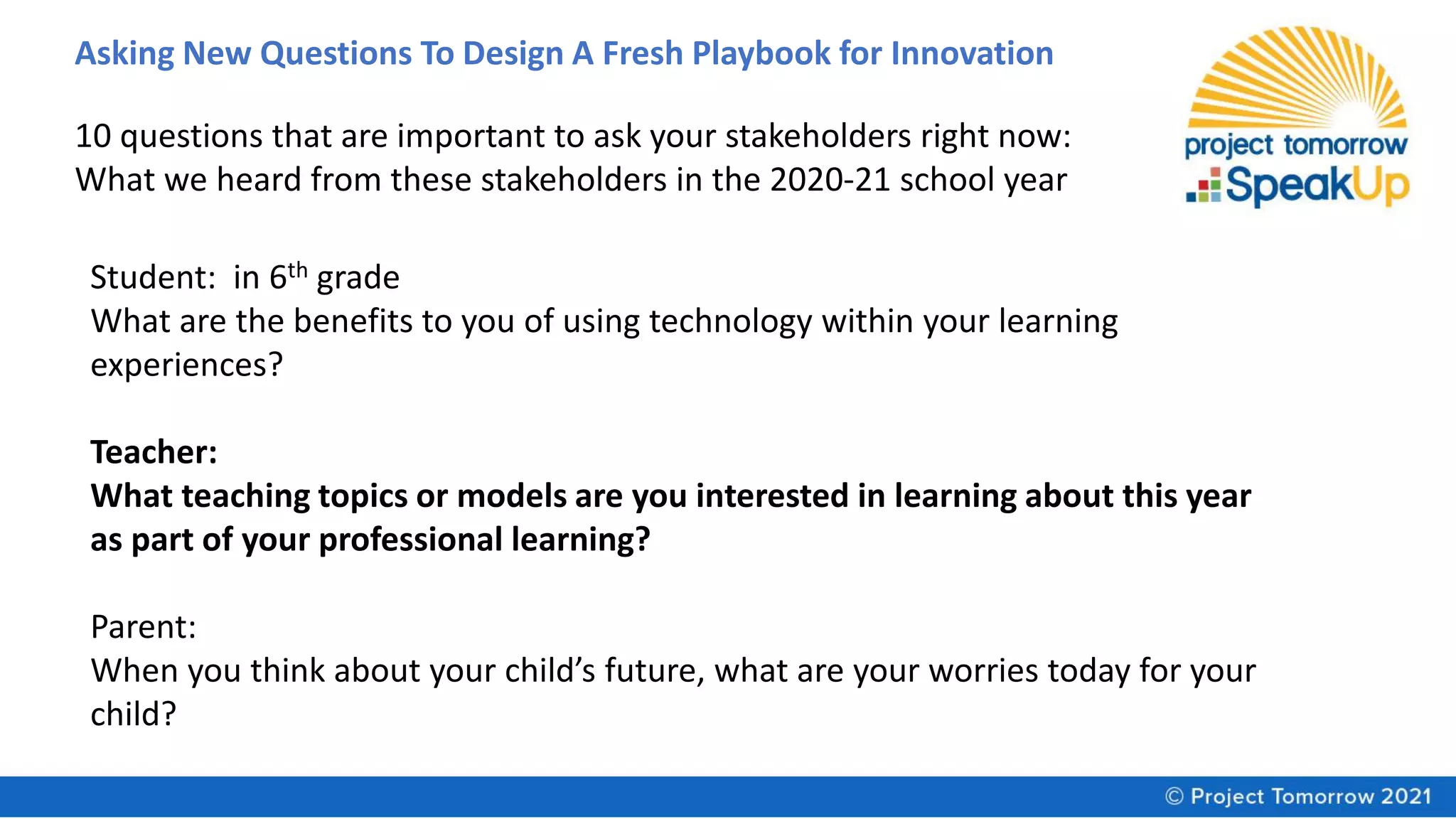 Asking New Questions To Design A Fresh Playbook for Innovation
10 questions that are important to ask your stakeholders right now:
What we heard from these stakeholders in the 2020-21 school year
Student: in 6th grade
What are the benefits to you of using technology within your learning
experiences?
Teacher:
What teaching topics or models are you interested in learning about this year
as part of your professional learning?
Parent:
When you think about your child’s future, what are your worries today for your
child?
 