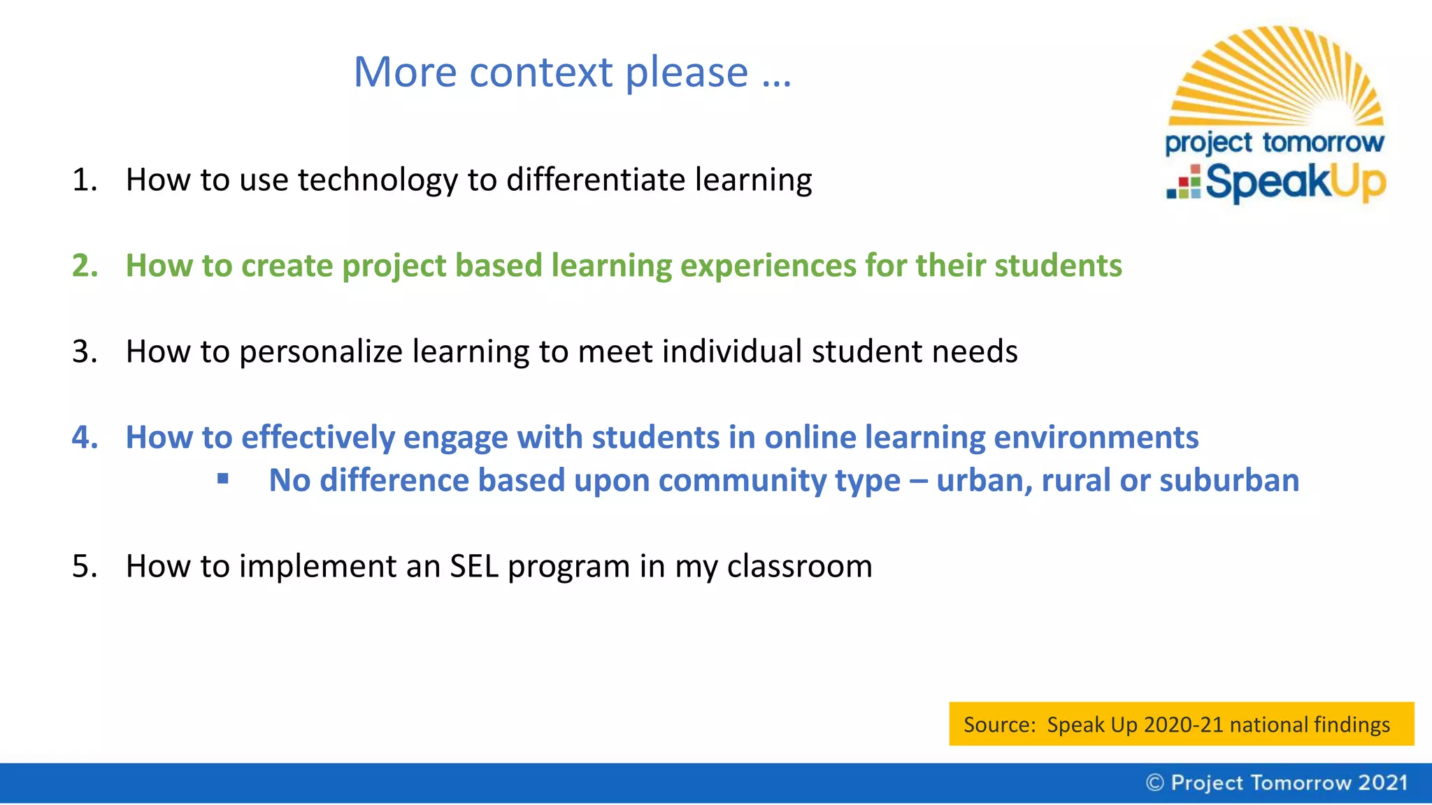 More context please …
1. How to use technology to differentiate learning
2. How to create project based learning experiences for their students
3. How to personalize learning to meet individual student needs
4. How to effectively engage with students in online learning environments
▪ No difference based upon community type – urban, rural or suburban
5. How to implement an SEL program in my classroom
Source: Speak Up 2020-21 national findings
 