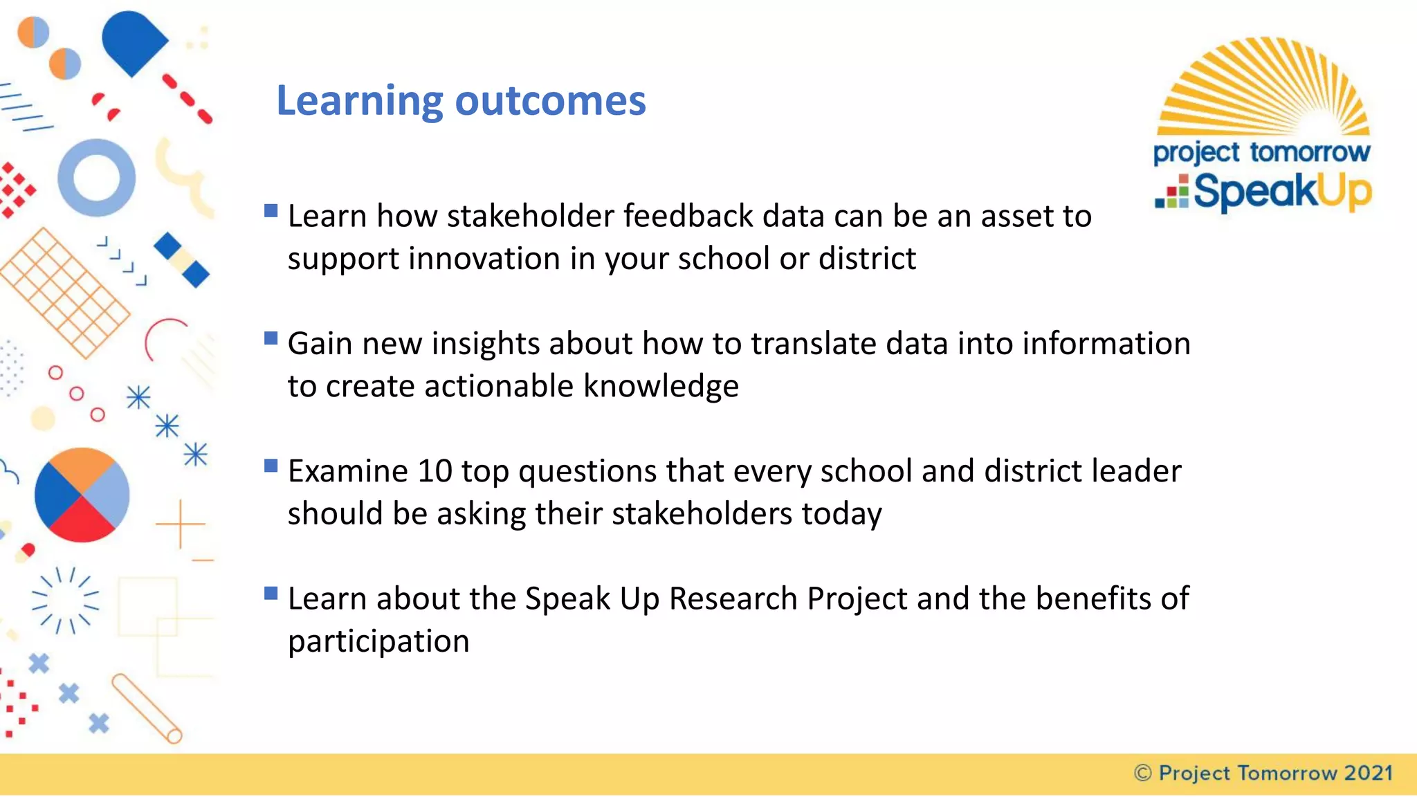 ▪Learn how stakeholder feedback data can be an asset to
support innovation in your school or district
▪Gain new insights about how to translate data into information
to create actionable knowledge
▪Examine 10 top questions that every school and district leader
should be asking their stakeholders today
▪Learn about the Speak Up Research Project and the benefits of
participation
Learning outcomes
 