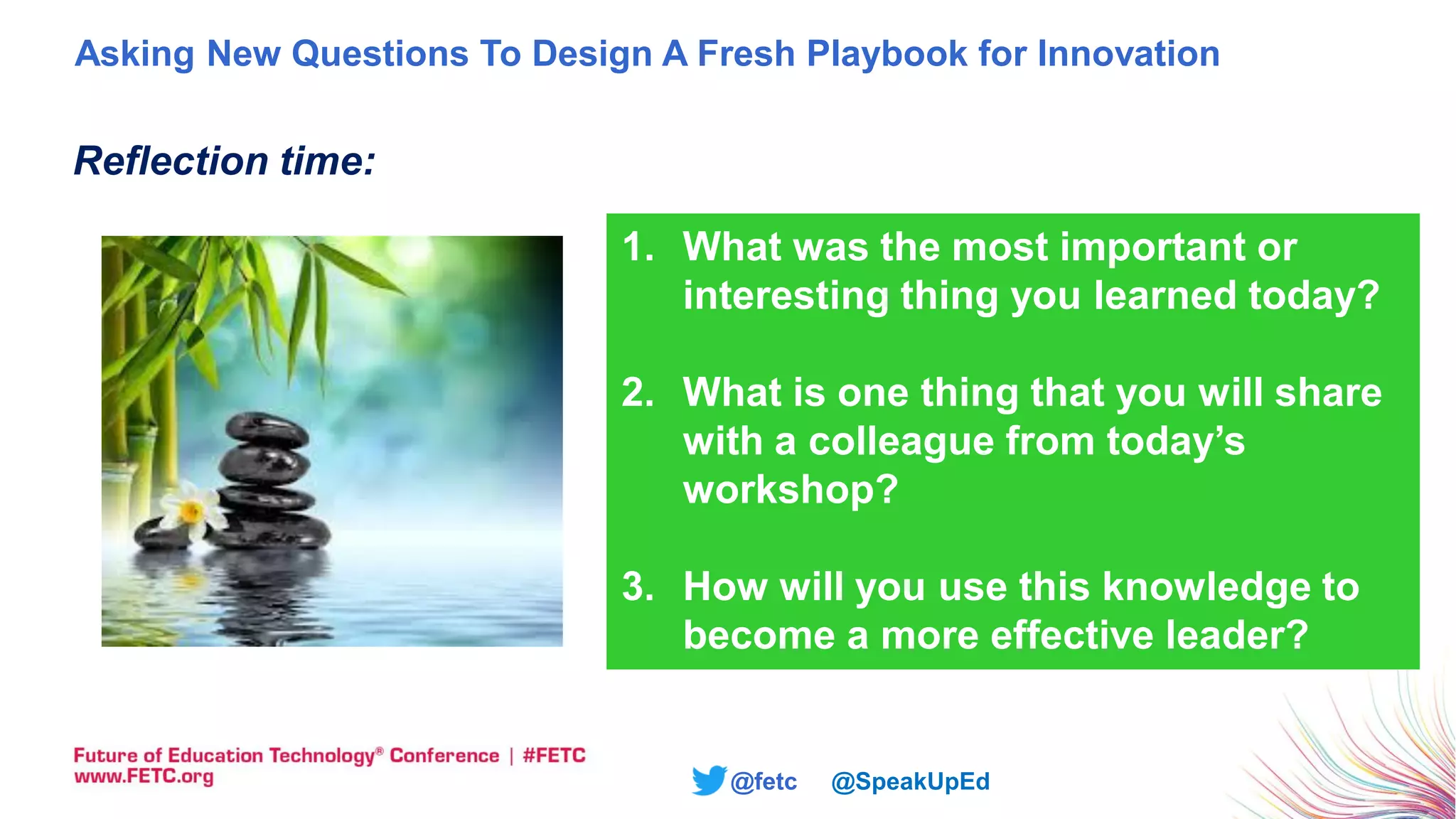 @fetc @SpeakUpEd
Reflection time:
1. What was the most important or
interesting thing you learned today?
2. What is one thing that you will share
with a colleague from today’s
workshop?
3. How will you use this knowledge to
become a more effective leader?
Asking New Questions To Design A Fresh Playbook for Innovation
 