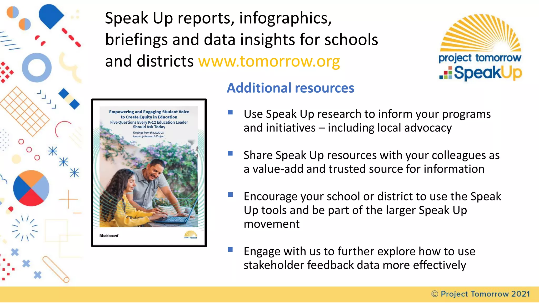 Speak Up reports, infographics,
briefings and data insights for schools
and districts www.tomorrow.org
Additional resources
▪ Use Speak Up research to inform your programs
and initiatives – including local advocacy
▪ Share Speak Up resources with your colleagues as
a value-add and trusted source for information
▪ Encourage your school or district to use the Speak
Up tools and be part of the larger Speak Up
movement
▪ Engage with us to further explore how to use
stakeholder feedback data more effectively
 