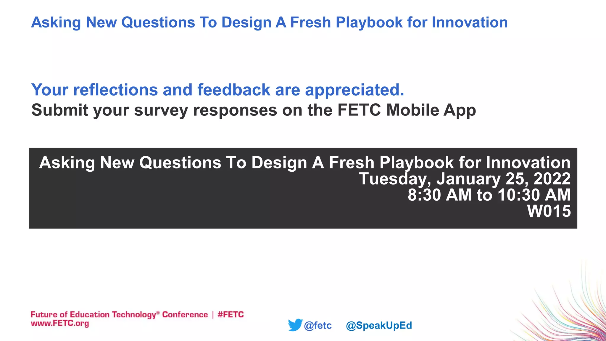 @fetc @SpeakUpEd
Asking New Questions To Design A Fresh Playbook for Innovation
Tuesday, January 25, 2022
8:30 AM to 10:30 AM
W015
Your reflections and feedback are appreciated.
Submit your survey responses on the FETC Mobile App
Asking New Questions To Design A Fresh Playbook for Innovation
 