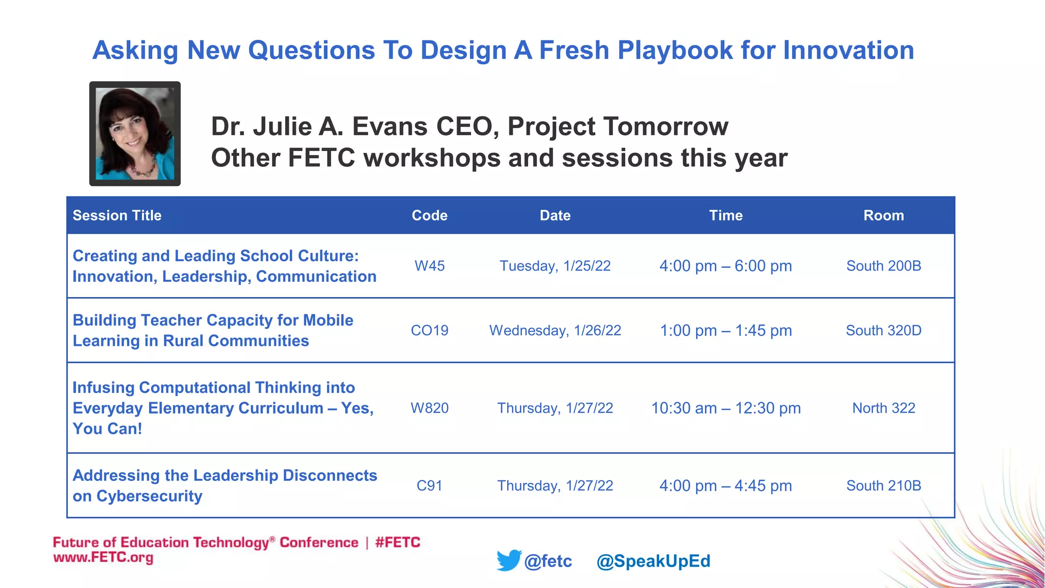 @fetc @SpeakUpEd
Dr. Julie A. Evans CEO, Project Tomorrow
Other FETC workshops and sessions this year
Session Title Code Date Time Room
Creating and Leading School Culture:
Innovation, Leadership, Communication
W45 Tuesday, 1/25/22 4:00 pm – 6:00 pm South 200B
Building Teacher Capacity for Mobile
Learning in Rural Communities
CO19 Wednesday, 1/26/22 1:00 pm – 1:45 pm South 320D
Infusing Computational Thinking into
Everyday Elementary Curriculum – Yes,
You Can!
W820 Thursday, 1/27/22 10:30 am – 12:30 pm North 322
Addressing the Leadership Disconnects
on Cybersecurity
C91 Thursday, 1/27/22 4:00 pm – 4:45 pm South 210B
Asking New Questions To Design A Fresh Playbook for Innovation
 