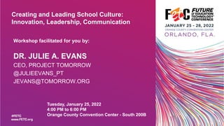 Creating and Leading School Culture:
Innovation, Leadership, Communication
Tuesday, January 25, 2022
4:00 PM to 6:00 PM
Orange County Convention Center - South 200B
Workshop facilitated for you by:
DR. JULIE A. EVANS
CEO, PROJECT TOMORROW
@JULIEEVANS_PT
JEVANS@TOMORROW.ORG
 