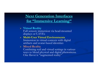 Next Generation Interfaces
for “Immersive Learning”
 Virtual Reality
Full sensory immersion via head-mounted
displays or CAVEs
 Multi-User Virtual Environments
Immersion in virtual contexts with digital
artifacts and avatar-based identities
 Mixed Reality
Combining real and virtual settings in various
ways to blend physical and digital phenomena.
One flavor is “augmented reality”
 