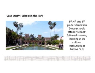 Case Study:  School in the Park
3rd, 4th and 5th
graders from San 
Diego schools 
attend “school” 
5‐8 weeks a year, 
learning at 10 
cultural 
institutions at 
Balboa Park
 