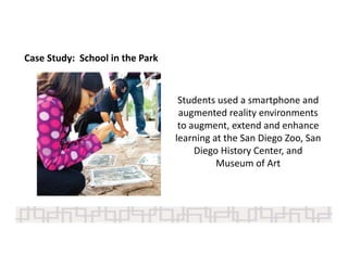 Case Study:  School in the Park
Students used a smartphone and 
augmented reality environments 
to augment, extend and enhance 
learning at the San Diego Zoo, San 
Diego History Center, and 
Museum of Art 
 